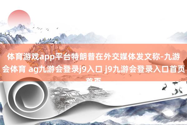 体育游戏app平台　　特朗普在外交媒体发文称-九游会体育 ag九游会登录j9入口 j9九游会登录入口首页