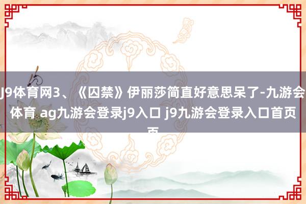 J9体育网3、《囚禁》伊丽莎简直好意思呆了-九游会体育 ag九游会登录j9入口 j9九游会登录入口首页