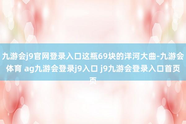 九游会j9官网登录入口这瓶69块的洋河大曲-九游会体育 ag九游会登录j9入口 j9九游会登录入口首页