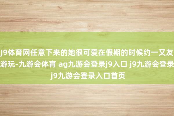 J9体育网任意下来的她很可爱在假期的时候约一又友出来沿途游玩-九游会体育 ag九游会登录j9入口 j9九游会登录入口首页