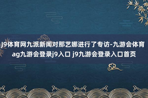 J9体育网九派新闻对那艺娜进行了专访-九游会体育 ag九游会登录j9入口 j9九游会登录入口首页