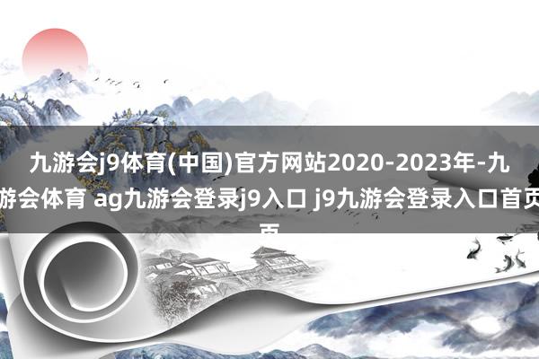 九游会j9体育(中国)官方网站2020-2023年-九游会体育 ag九游会登录j9入口 j9九游会登录入口首页