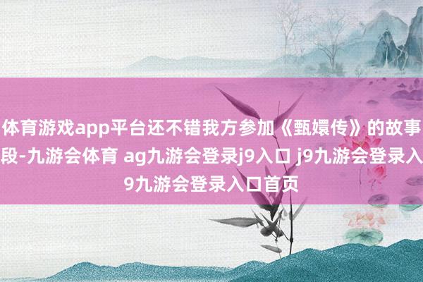 体育游戏app平台还不错我方参加《甄嬛传》的故事中演一段-九游会体育 ag九游会登录j9入口 j9九游会登录入口首页