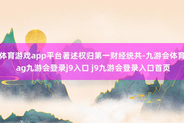 体育游戏app平台著述权归第一财经统共-九游会体育 ag九游会登录j9入口 j9九游会登录入口首页