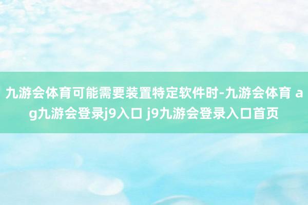 九游会体育可能需要装置特定软件时-九游会体育 ag九游会登录j9入口 j9九游会登录入口首页