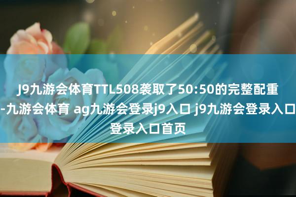 J9九游会体育TTL508袭取了50:50的完整配重蓄意-九游会体育 ag九游会登录j9入口 j9九游会登录入口首页