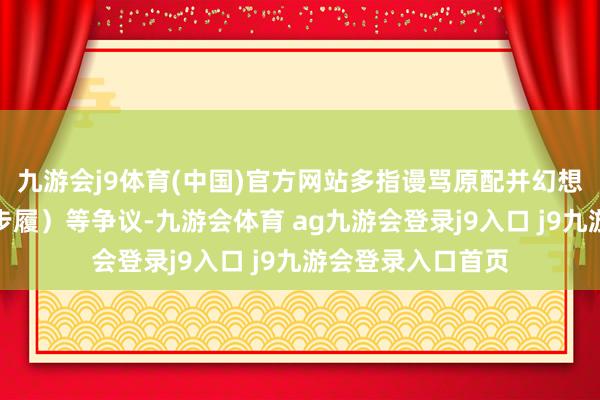 九游会j9体育(中国)官方网站多指谩骂原配并幻想与某一方恋爱的步履）等争议-九游会体育 ag九游会登录j9入口 j9九游会登录入口首页