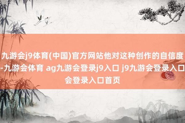 九游会j9体育(中国)官方网站他对这种创作的自信度很强-九游会体育 ag九游会登录j9入口 j9九游会登录入口首页