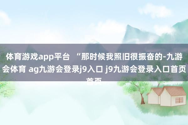 体育游戏app平台 “那时候我照旧很振奋的-九游会体育 ag九游会登录j9入口 j9九游会登录入口首页