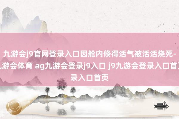 九游会j9官网登录入口因舱内倏得活气被活活烧死-九游会体育 ag九游会登录j9入口 j9九游会登录入口首页