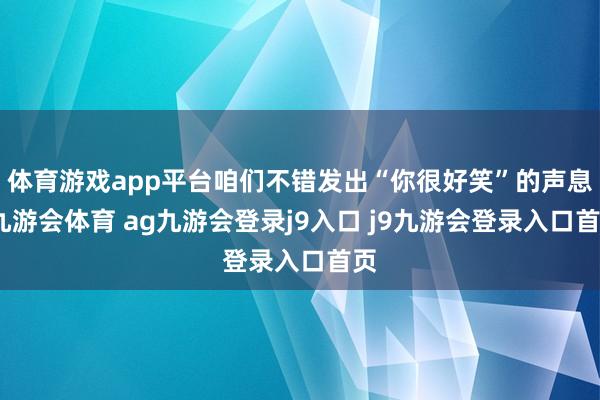 体育游戏app平台咱们不错发出“你很好笑”的声息-九游会体育 ag九游会登录j9入口 j9九游会登录入口首页