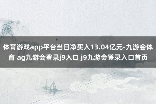 体育游戏app平台当日净买入13.04亿元-九游会体育 ag九游会登录j9入口 j9九游会登录入口首页