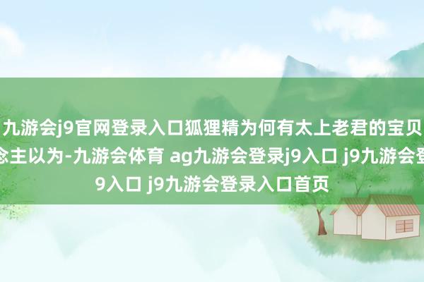 九游会j9官网登录入口狐狸精为何有太上老君的宝贝呢？有东说念主以为-九游会体育 ag九游会登录j9入口 j9九游会登录入口首页