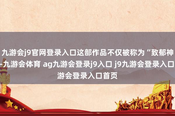 九游会j9官网登录入口这部作品不仅被称为“致郁神作”-九游会体育 ag九游会登录j9入口 j9九游会登录入口首页