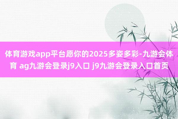 体育游戏app平台愿你的2025多姿多彩-九游会体育 ag九游会登录j9入口 j9九游会登录入口首页