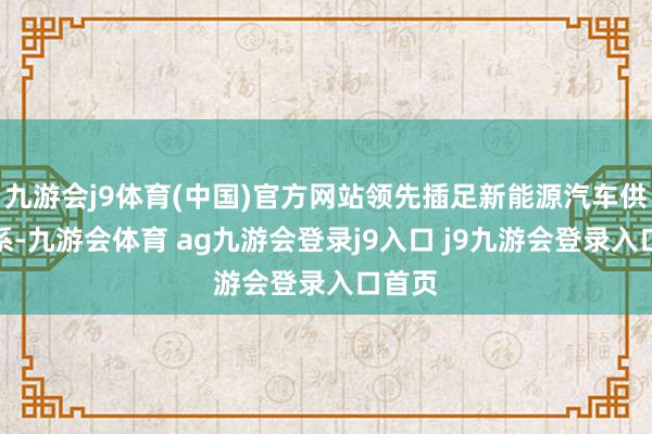 九游会j9体育(中国)官方网站领先插足新能源汽车供应体系-九游会体育 ag九游会登录j9入口 j9九游会登录入口首页