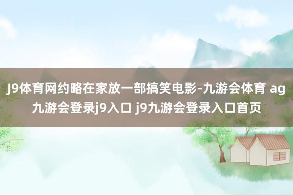 J9体育网约略在家放一部搞笑电影-九游会体育 ag九游会登录j9入口 j9九游会登录入口首页