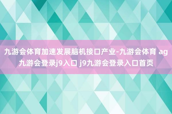 九游会体育加速发展脑机接口产业-九游会体育 ag九游会登录j9入口 j9九游会登录入口首页