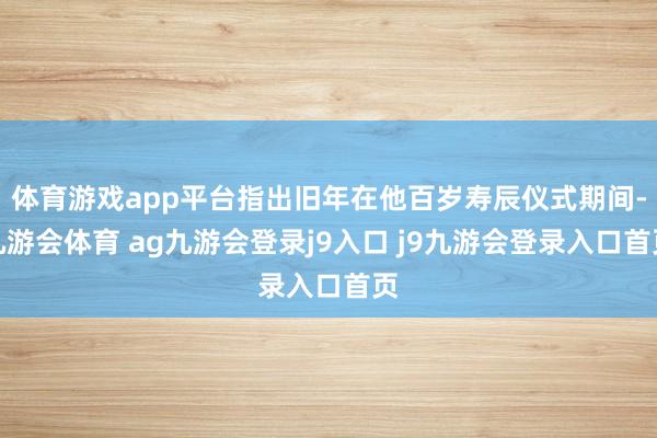 体育游戏app平台指出旧年在他百岁寿辰仪式期间-九游会体育 ag九游会登录j9入口 j9九游会登录入口首页