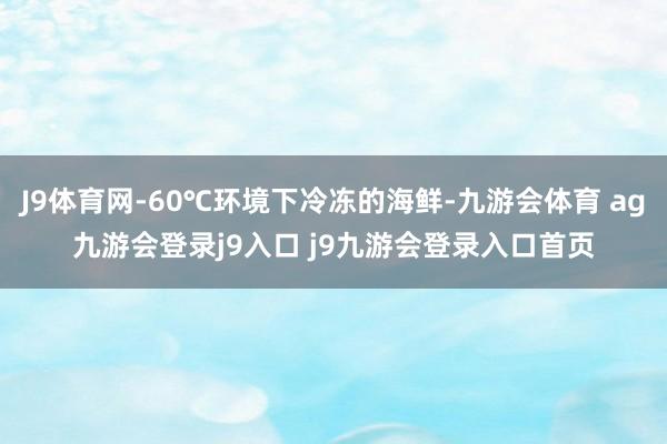 J9体育网-60℃环境下冷冻的海鲜-九游会体育 ag九游会登录j9入口 j9九游会登录入口首页