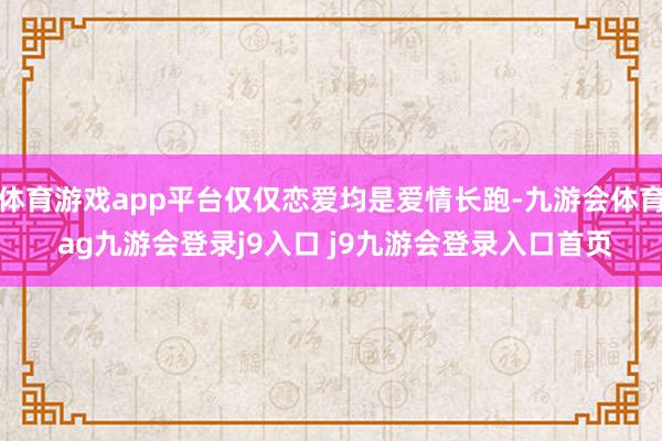 体育游戏app平台仅仅恋爱均是爱情长跑-九游会体育 ag九游会登录j9入口 j9九游会登录入口首页
