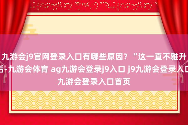 九游会j9官网登录入口有哪些原因?“这一直不雅升级背后-九游会体育 ag九游会登录j9入口 j9九游会登录入口首页