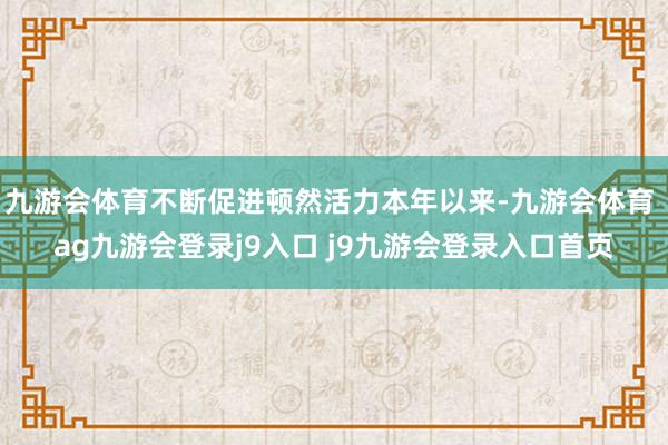 九游会体育不断促进顿然活力本年以来-九游会体育 ag九游会登录j9入口 j9九游会登录入口首页