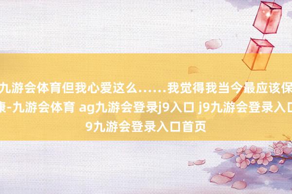 九游会体育但我心爱这么……我觉得我当今最应该保抓健康-九游会体育 ag九游会登录j9入口 j9九游会登录入口首页