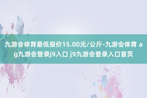 九游会体育最低报价15.00元/公斤-九游会体育 ag九游会登录j9入口 j9九游会登录入口首页