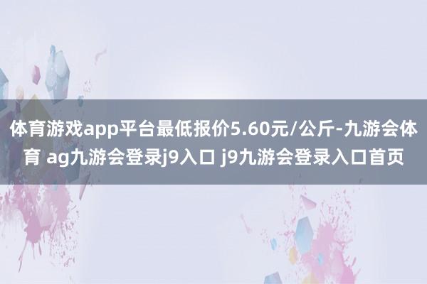 体育游戏app平台最低报价5.60元/公斤-九游会体育 ag九游会登录j9入口 j9九游会登录入口首页
