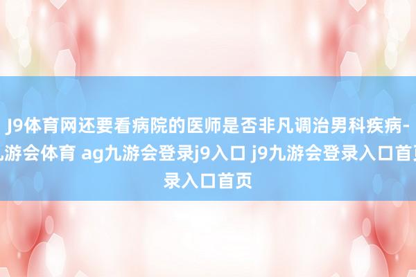 J9体育网还要看病院的医师是否非凡调治男科疾病-九游会体育 ag九游会登录j9入口 j9九游会登录入口首页