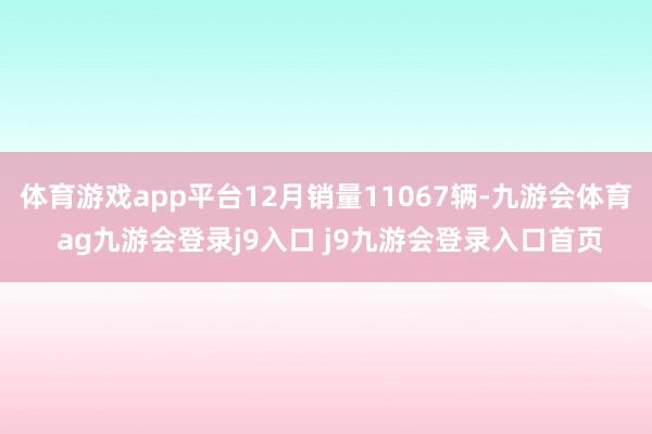 体育游戏app平台12月销量11067辆-九游会体育 ag九游会登录j9入口 j9九游会登录入口首页
