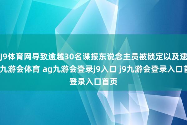 J9体育网导致逾越30名谍报东说念主员被锁定以及逮捕-九游会体育 ag九游会登录j9入口 j9九游会登录入口首页