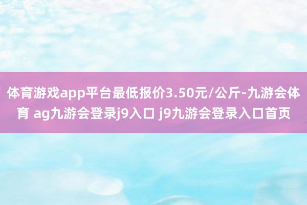 体育游戏app平台最低报价3.50元/公斤-九游会体育 ag九游会登录j9入口 j9九游会登录入口首页