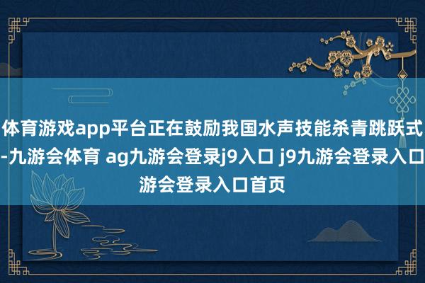 体育游戏app平台正在鼓励我国水声技能杀青跳跃式发展-九游会体育 ag九游会登录j9入口 j9九游会登录入口首页