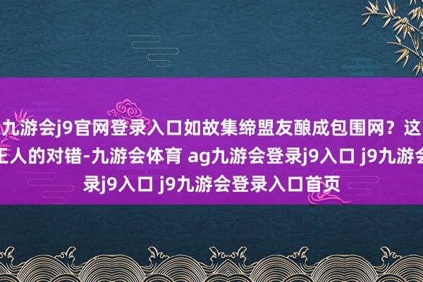 九游会j9官网登录入口如故集缔盟友酿成包围网？这些聘请莫得全王人的对错-九游会体育 ag九游会登录j9入口 j9九游会登录入口首页