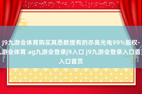 J9九游会体育购买其悉数捏有的亦高光电99%股权-九游会体育 ag九游会登录j9入口 j9九游会登录入口首页