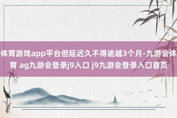 体育游戏app平台但延迟久不得逾越3个月-九游会体育 ag九游会登录j9入口 j9九游会登录入口首页