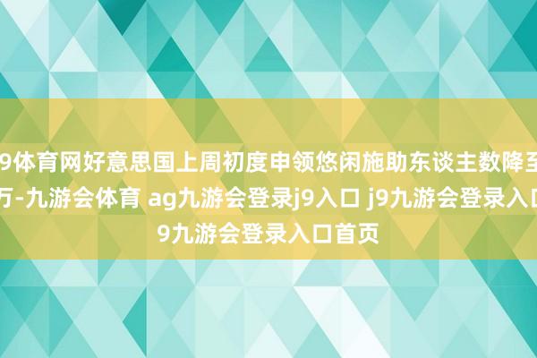 J9体育网好意思国上周初度申领悠闲施助东谈主数降至21.8万-九游会体育 ag九游会登录j9入口 j9九游会登录入口首页