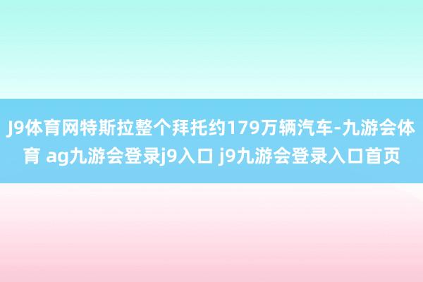 J9体育网特斯拉整个拜托约179万辆汽车-九游会体育 ag九游会登录j9入口 j9九游会登录入口首页