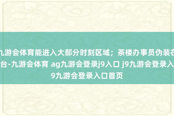 九游会体育能进入大部分时刻区域;茶楼办事员伪装在茶楼后台-九游会体育 ag九游会登录j9入口 j9九游会登录入口首页