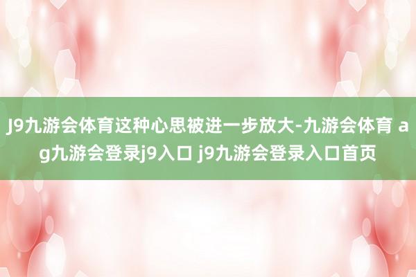 J9九游会体育这种心思被进一步放大-九游会体育 ag九游会登录j9入口 j9九游会登录入口首页