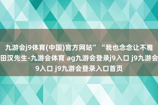 九游会j9体育(中国)官方网站” “我也念念让不雅众们长远了解田汉先生-九游会体育 ag九游会登录j9入口 j9九游会登录入口首页