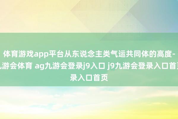 体育游戏app平台从东说念主类气运共同体的高度-九游会体育 ag九游会登录j9入口 j9九游会登录入口首页