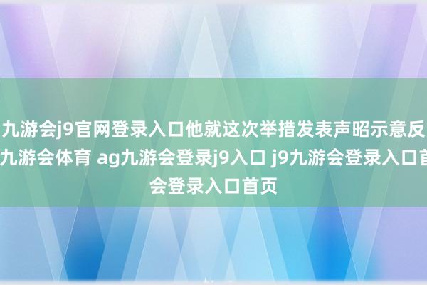 九游会j9官网登录入口他就这次举措发表声昭示意反对-九游会体育 ag九游会登录j9入口 j9九游会登录入口首页