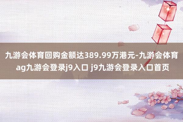 九游会体育回购金额达389.99万港元-九游会体育 ag九游会登录j9入口 j9九游会登录入口首页