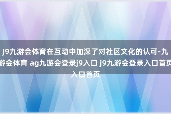 J9九游会体育在互动中加深了对社区文化的认可-九游会体育 ag九游会登录j9入口 j9九游会登录入口首页