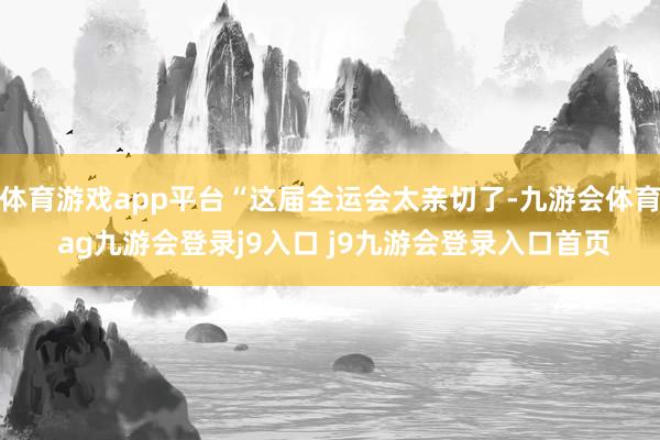 体育游戏app平台“这届全运会太亲切了-九游会体育 ag九游会登录j9入口 j9九游会登录入口首页