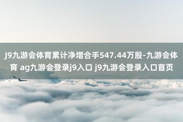 J9九游会体育累计净增合手547.44万股-九游会体育 ag九游会登录j9入口 j9九游会登录入口首页