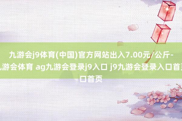 九游会j9体育(中国)官方网站出入7.00元/公斤-九游会体育 ag九游会登录j9入口 j9九游会登录入口首页